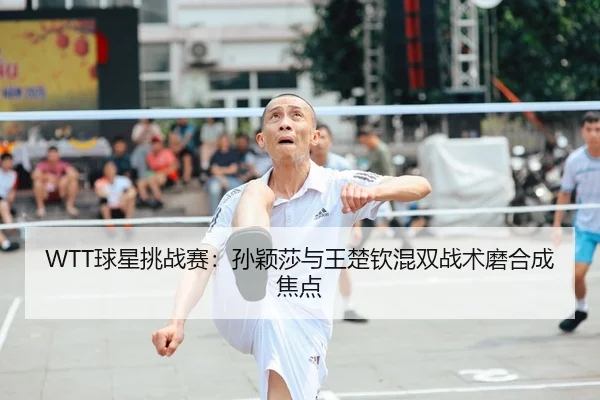 WTT球星挑战赛：孙颖莎与王楚钦混双战术磨合成焦点